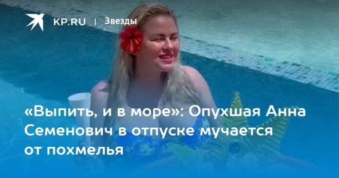 “Drink, and in the sea”: the fan Anna Semenovich suffers a hangover on vacation

