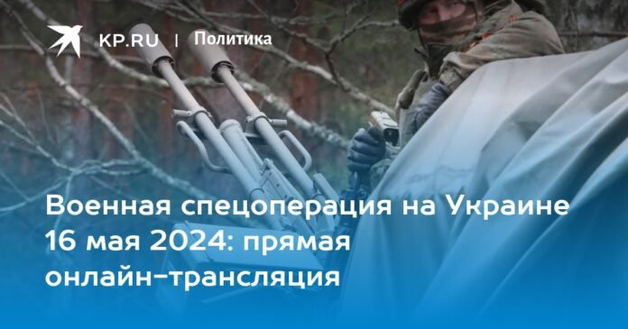Special military operation in Ukraine May 16, 2024: live online broadcast

