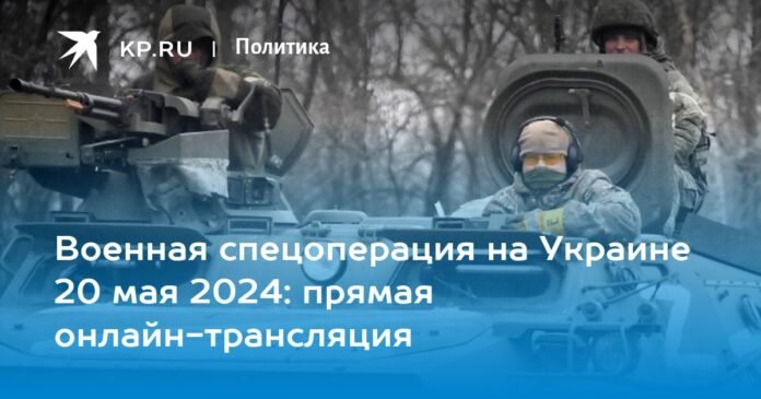 Special military operation in Ukraine May 20, 2024: live online broadcast

