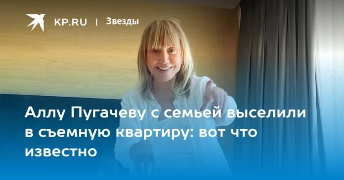 Alla Pugacheva and her family were evicted to a rented apartment: this is what we know

