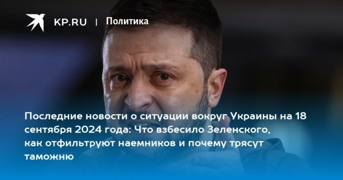 Latest news on the situation in Ukraine on September 18, 2024: what angered Zelensky, how it will be leaked to mercenaries and why they are shaking up customs

